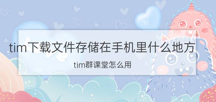 tim下载文件存储在手机里什么地方 tim群课堂怎么用？